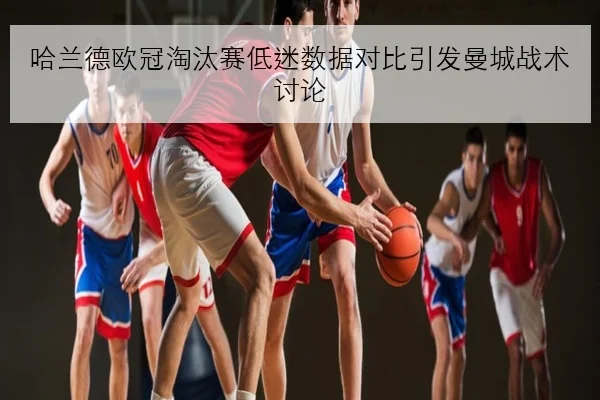 哈兰德欧冠淘汰赛低迷数据对比引发曼城战术讨论