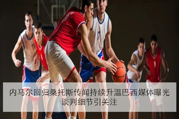 内马尔回归桑托斯传闻持续升温巴西媒体曝光谈判细节引关注