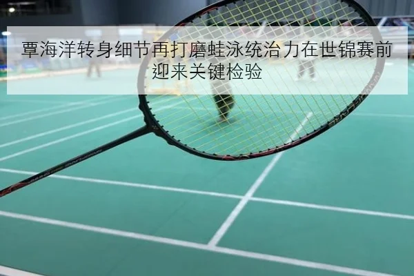 覃海洋转身细节再打磨蛙泳统治力在世锦赛前迎来关键检验