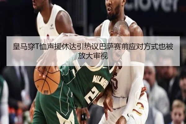 皇马穿T恤声援休达引热议巴萨赛前应对方式也被放大审视