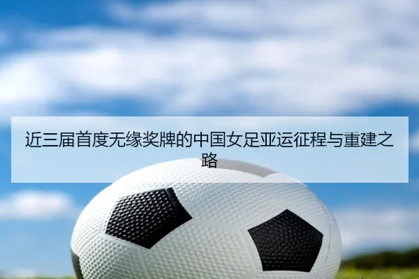 近三届首度无缘奖牌的中国女足亚运征程与重建之路